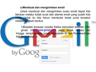 Membuat dan mengirimkan email Untuk membuat dan mengirimkan suatu email dapat kita lakukan melalui kotak surat dari alamat email yang sudah kita miliki. Untuk itu kita harus membuka kotak surat tersebut melalui langkah berikut. Bukalah browser mozilla firefox kemudian ketiklah URL  gmail:  http://www.gmail.com  pada kotak addres bar hingga  tampil jendela gmail. Masukkan ID dan Password lalu klik  tombol sign in. 