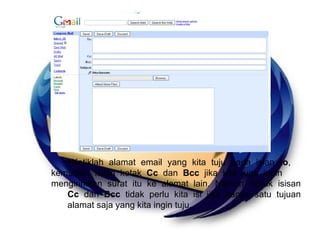 Ketiklah alamat email yang kita tuju pada isian  to ,  kemudian isilah kotak  Cc  dan  Bcc  jika kita juga ingin  mengirimkan surat itu ke alamat lain. Namun, kotak isisan  Cc  dan  Bcc  tidak perlu kita isi jika hanya satu tujuan  alamat saja yang kita ingin tuju. 