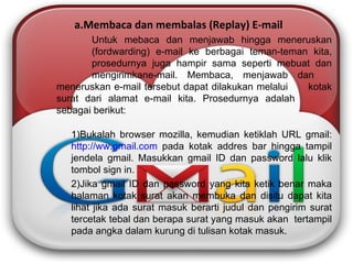 Membaca dan membalas (Replay) E-mail Untuk mebaca dan menjawab hingga meneruskan  (fordwarding) e-mail ke berbagai teman-teman kita,  prosedurnya juga hampir sama seperti mebuat dan  mengirimkane-mail. Membaca, menjawab dan  meneruskan e-mail tersebut dapat dilakukan melalui  kotak surat dari alamat e-mail kita. Prosedurnya adalah  sebagai berikut: Bukalah browser mozilla, kemudian ketiklah URL gmail:  http://ww.gmail.com  pada kotak addres bar hingga tampil  jendela gmail. Masukkan gmail ID dan password lalu klik  tombol sign in. Jika gmail ID dan password yang kita ketik benar maka  halaman kotak surat akan membuka dan disitu dapat kita  lihat jika ada surat masuk berarti judul dan pengirim surat  tercetak tebal dan berapa surat yang masuk akan  tertampil  pada angka dalam kurung di tulisan kotak masuk. 