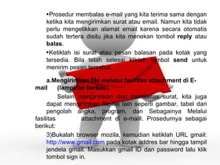 Prosedur membalas e-mail yang kita terima sama dengan  ketika kita mengirimkan surat atau email. Namun kita tidak  perlu mengetikkan alamat email karena secara otomatis  sudah tertera disitu jika kita menekan tombol  reply  atau  balas . Ketiklah isi surat atau pesan balasan pada kotak yang  tersedia. Bila telah selesai kliklah tombol  send  untuk  menirim pesan tersebut. Mengirimkan file melalui fasilitas attachment di E-mail  (lampiran berkas). Selain mengirimkan dan membalas surat, kita juga  dapat mengirimkan file-file lain seperti gambar, tabel dari  pengolah angka, program, dan Sebagainya Melalui fasilitas  attachment di e-maill. Prosedurnya sebagai berikut: Bukalah browser mozila, kemudian ketiklah URL gmail:  http://www.gmail.com  pada kotak addres bar hingga tampil  jendela gmail. Masukkan gmail ID dan password lalu klik  tombol sign in. 
