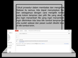 Ikuti prosedur dalam membalas dan mengirimkan email.  Selesai itu semua, kita dapat menyisipkan file, gambar,  dan sebagainya dengan cara mengklik tombol telusuri  pada kolom lampiran dan pilih file yang akan dikirimkan,  jika ingin menambah file yang ingin menambah file yang  ingin dikirimkan kita bisa klik tombol lampiran berkas lain.  Jika sudah selesai dan pesan sudah diketik bisa langsung  di klik tombol kirim. 