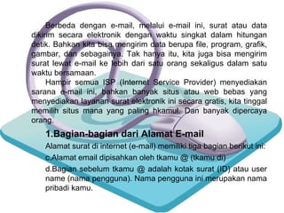 Bagian-bagian dari Alamat E-mail Alamat surat di internet (e-mail) memiliki tiga bagian berikut ini: Alamat email dipisahkan oleh tkamu @ (tkamu di) Bagian sebelum tkamu @ adalah kotak surat (ID) atau user  name (nama pengguna). Nama pengguna ini merupakan nama  pribadi kamu. Berbeda dengan e-mail, melalui e-mail ini, surat atau data dikirim secara elektronik dengan waktu singkat dalam hitungan detik. Bahkan kita bisa mengirim data berupa file, program, grafik, gambar, dan sebagainya. Tak hanya itu, kita juga bisa mengirim surat lewat e-mail ke lebih dari satu orang sekaligus dalam satu waktu bersamaan. Hampir semua ISP (Internet Service Provider) menyediakan sarana e-mail ini, bahkan banyak situs atau web bebas yang menyediakan layanan surat elektronik ini secara gratis, kita tinggal memilih situs mana yang paling hkamul. Dan banyak dipercaya orang. 
