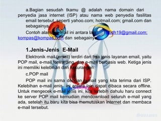 Bagian sesudah tkamu @ adalah nama domain dari  penyedia jasa internet (ISP) atau nama web penyedia fasilitas  email tersebut, seperti yahoo.com; hotmail.com; gmail.com dan  sebagainya. Contoh alamat e-mail ini antara lain :  [email_address] ; [email_address]  dan  sebagainya. Jenis-Jenis  E-Mail Elektronik mail (email) terdiri dari tiga jenis layanan email, yaitu POP mail, e-mail forwarding, dan e-mail berbasis web. Ketiga jenis ini memiliki kelebihan dan kekurangan. POP mail POP mail ini sama dengan e-mail yang kita terima dari ISP. Kelebihan e-mail jenis  ini antara lain dapat dibaca secara offline. Untuk mengecek e-mail jenis ini, kita terlebih dahulu haru connect ke server POP mail kemudian mendownload seluruh e-mail yang ada, setelah itu baru kita bisa memutuskan internet dan membaca e-mail tersebut. 