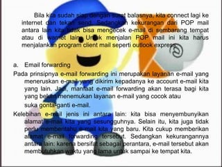 Email forwarding Pada prinsipnya e-mail forwarding ini merupakan layanan e-mail yang meneruskan e-mail yang dikirim kepadanya ke account e-mail kita yang lain. Jadi, manfaat e-mail forwarding akan terasa bagi kita yang belum menemukan layanan e-mail yang cocok atau suka gonta-ganti e-mail. Kelebihan e-mail jenis ini antara lain: kita bisa menyembunyikan alamat e-mail kita yang sesungguhnya. Selain itu, kita juga tidak perlu memberitahu e-mail kita yang baru. Kita cukup memberikan alamat e-mail forwarding tersebut. Sedangkan kekurangannya antara lain: karena bersifat sebagai perantara, e-mail tersebut akan membutuhkan waktu yang lama untuk sampai ke tempat kita. Bila kita sudah siap dengan surat balasnya, kita connect lagi ke internet dan tekan send. Sedangkan kekurangan dari POP mail antara lain kita tidak bisa mengecek e-mail di sembarang tempat atau di warnet lain. Untuk menjalan POP mail ini kita harus menjalankan program client mail seperti outlook express. 