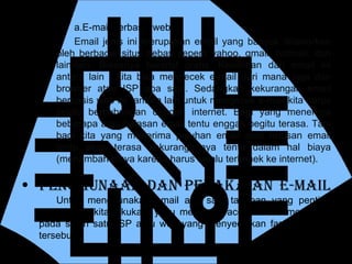 PENGGUNAAN DAN PENAKAIAN E-mail Untuk menggunakan email ada satu tahapan yang penting yang harus kita lakukan, yaitu membuka account dan mendaftar pada salah satu ISP atau web yang menyediakan fasilitas email tersebut.  E-mail berbasis web Email jenis ini merupakan email yang banyak ditawarkan oleh berbagai situs bebas seperti yahoo, gmail, hotmail, dan lain-lain. Biasanya bersifat gratis. Kelebihan dari email ini antara lain : kita bisa mengecek e-mail dari mana saja dan browser atau ISP apa saja. Sedangkan kekurangan email berbasis web ini  antara lain untuk mengecek e-mail kita harus selalu berhubungan dengan internet. Bagi yang menerima beberapa atau balasan email tentu enggak begitu terasa. Tapi bagi kita yang menerima puluhan email atau ratusan email tentu akan terasa kekurangannya tentu dalam hal biaya (menambah biaya karena harus selalu terkonek ke internet). 