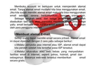 Membuka account ini bertujuan untuk memperoleh alamat email. Tanpa alamat email mustahil kita bisa menggunakan email. Jika kita sudah memiliki alamat email maka kita bisa menggunakan email sebagai sarana berkomunikasi dengan orang lain. Sebagai langkah awal, dari ketiga jenis email yang telah disebutkan tadi, kita akan mencoba membuat email jenis ketiga yaitu  email berbasis web, karena email jenis ini banyak digunakan oleh para pengguna internet. Membuat   alamat E-mail Setiap orang dapat memiliki email secara pribadi. Alamat email ini dapat diperoleh dengan 2 cara yaitu sebagai berikut : Melalui penyedia jasa internet atau ISP, alamat email dapat  kita peroleh setelah kita terdaftar pasa ISP tersebut. Melalui situs-situs atau web bebas yang menyediakan  fasilitas email di internet, seperti yahoo, hotmail, gmail dan  sebagainya. Biasanya web-web tersebut memberikan  email secara gratis. 