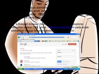 Untuk membuat alamat email kita akan menggunakan fasilitas yang terdapat di gmail sebagai salah satu situs atau web yang umum dan mudah pendaftarannya serta memberikan space penyimpanan yang besar. Bukalah browser mozilla firefox atau internet explorer, kemudian ketikan URL gmail :  http://www.gmail.com  pada kotak addres bar hingga tampilan jendela gmail seperti ini : 