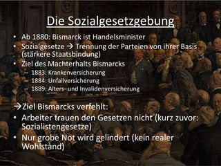 Die Sozialgesetzgebung
• Ab 1880: Bismarck ist Handelsminister
• Sozialgesetze  Trennung der Parteien von ihrer Basis
(stärkere Staatsbindung)
• Ziel des Machterhalts Bismarcks
– 1883: Krankenversicherung
– 1884: Unfallversicherung
– 1889: Alters- und Invalidenversicherung

Ziel Bismarcks verfehlt:
• Arbeiter trauen den Gesetzen nicht (kurz zuvor:
Sozialistengesetze)
• Nur grobe Not wird gelindert (kein realer
Wohlstand)

 