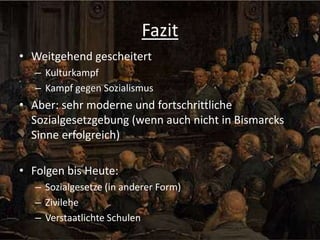 Fazit
• Weitgehend gescheitert
– Kulturkampf
– Kampf gegen Sozialismus

• Aber: sehr moderne und fortschrittliche
Sozialgesetzgebung (wenn auch nicht in Bismarcks
Sinne erfolgreich)
• Folgen bis Heute:
– Sozialgesetze (in anderer Form)
– Zivilehe
– Verstaatlichte Schulen

 