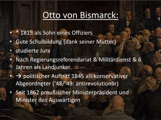 Otto von Bismarck:
•
•
•
•

* 1815 als Sohn eines Offiziers
Gute Schulbildung (dank seiner Mutter)
studierte Jura
Nach Regierungsreferendariat & Militärdienst & 6
Jahren als Landjunker
•  politischer Auftritt 1845 als konservativer
Abgeordneter (’48/’49: antirevolutionär)
• Seit 1862 preußischer Ministerpräsident und
Minister des Auswärtigen

 
