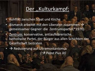 Der ,,Kulturkampf:
• Konflikt zwischen Staat und Kirche
• Bismarck arbeitet mit den Liberalen zusammen 
gemeinsamer Gegner: die Zentrumspartei(*1970)
• Zentrum: konservative, antiaufklärerische,
katholische Partei, der Bürger aus allen Schichten der
Gesellschaft beitraten
•  Reduzierung auf Ultramontanismus
( Papst Pius IX)

 