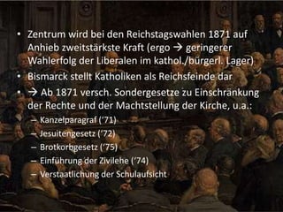 • Zentrum wird bei den Reichstagswahlen 1871 auf
Anhieb zweitstärkste Kraft (ergo  geringerer
Wahlerfolg der Liberalen im kathol./bürgerl. Lager)
• Bismarck stellt Katholiken als Reichsfeinde dar
•  Ab 1871 versch. Sondergesetze zu Einschränkung
der Rechte und der Machtstellung der Kirche, u.a.:
–
–
–
–
–

Kanzelparagraf (‘71)
Jesuitengesetz (‘72)
Brotkorbgesetz (‘75)
Einführung der Zivilehe (‘74)
Verstaatlichung der Schulaufsicht

 