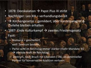 • 1878: Deeskalation  Papst Pius IX stirbt
• Nachfolger: Leo XIII = verhandlungsbereit
•  Kirchengesetze = gemildert, aber Kanzelparagraf &
Zivilehe bleiben erhalten
• 1887: Ende Kulturkampf  zweites Friedensgesetz
Fazit:
– Bismarck = gescheitert,
weil: Zentrum besteht,
– Partei wird im Reichstag immer stärker (mehr Mandate ’81
 stärkste Kraft im Reichstag)
– Zentrum, nach Bruch mit Liberalen (’78), als potentieller
Partner für konservative Koalition verloren

 