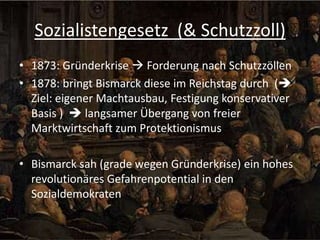 Sozialistengesetz (& Schutzzoll)
• 1873: Gründerkrise  Forderung nach Schutzzöllen
• 1878: bringt Bismarck diese im Reichstag durch (
Ziel: eigener Machtausbau, Festigung konservativer
Basis )  langsamer Übergang von freier
Marktwirtschaft zum Protektionismus
• Bismarck sah (grade wegen Gründerkrise) ein hohes
revolutionäres Gefahrenpotential in den
Sozialdemokraten

 