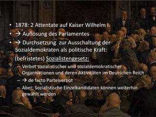 • 1878: 2 Attentate auf Kaiser Wilhelm I.
•  Auflösung des Parlamentes
•  Durchsetzung zur Ausschaltung der
Sozialdemokraten als politische Kraft:
(befristetes) Sozialistengesetz:
– Verbot sozialistischer und sozialdemokratischer
Organisationen und deren Aktivitäten im Deutschen Reich
–  de facto Parteiverbot
– Aber: Sozialistische Einzelkandidaten können weiterhin
gewählt werden

 
