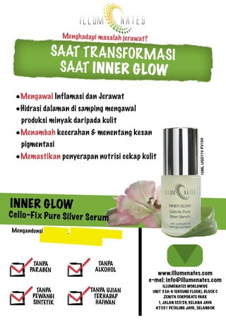 Mengh ad ap i ma sa lah jerawat ?

SAAT T R ANSFOR MASI
SAAT IN NE R G LOW
•Mengawal Inflamasi dan Jerawat

•Menambah kecerahan & menentang kesan
pigmentasi
•Memastikan penyerapan nutrisi cekap kulit

15ML USD174 PV104

•Hidrasi dalaman di samping mengawal
produksi minyak daripada kulit

IN NE R GLOW

Ce llo-F ix Pu re Si lver Se ru m
Mengandungi Pent avit in, Minyak Esse ntia l Ros,
Kom plek s Pera k – Protein

TANPA
PAR ABEN
TANPA
PEWANG I
SINTETIK

TANPA
ALKOHOL
TANPA UJIAN
TERHADAP
HAIWAN

www.illumenates.com
e-mel: info@illumenates.com
ILLUMENATES WORLDWIDE
UNIT 33A-G (GROUND FLOOR), BLOCK C
ZENITH CORPORATE PARK
1, JALAN SS7/26, KELANA JAYA
47301 PETALING JAYA, SELANGOR

 