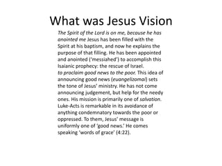 What was Jesus Vision
The Spirit of the Lord is on me, because he has
anointed me Jesus has been filled with the
Spirit at his baptism, and now he explains the
purpose of that filling. He has been appointed
and anointed (‘messiahed’) to accomplish this
Isaianic prophecy: the rescue of Israel.
to proclaim good news to the poor. This idea of
announcing good news (euangelizomai) sets
the tone of Jesus’ ministry. He has not come
announcing judgement, but help for the needy
ones. His mission is primarily one of salvation.
Luke-Acts is remarkable in its avoidance of
anything condemnatory towards the poor or
oppressed. To them, Jesus’ message is
uniformly one of ‘good news.’ He comes
speaking ‘words of grace’ (4:22).
 