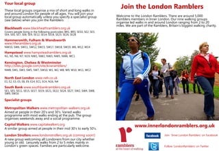 Your local group
These local groups organise a mix of short and long walks in
                                                                                Join the London Ramblers
and around London for people of all ages. You will join your
local group automatically unless you specify a specialist group              Welcome to the London Ramblers. There are around 5,000
(see below) when you join the Ramblers                                       Ramblers members in Inner London. Our nine walking groups
                                                                             organise led walks in and around London ranging from 2 to 20
                                                                             miles. We are part of the Ramblers, Britain’s biggest walking charity.
Blackheath www.blackheathramblers.org.uk
Covers people living in the following postcodes: BR1, BR3, SE10, SE2, SE3,
SE4, SE6, SE7, SE8, SE9, SE12, SE14, SE18, SE23, SE26, SE28

Hammersmith, Fulham & Wandsworth
www.hfwramblers.org.uk
NW10, SW6, SW11, SW12, SW15, SW17, SW18, SW19, W6, W12, W14
Hampstead www.hampsteadramblers.org.uk
N1, N5, N6, N7, N19, NW1, NW2, NW3, NW5, NW6, WC1

Kensington, Chelsea & Westminster
http://sites.google.com/site/kcwramblers/
NW8, SW1, SW3, SW5, SW7, SW10, W1, W2, W8, W9, W10, W11, WC2

North East London www.nelr.co.uk
E1, E2, E3, E5, E8, E9, E14, EC1, EC4, N16, N4

South Bank www.southbankramblers.org.uk
SE1, SE5, SE11, SE15, SE17, SE19, SE21, SE22, SE24, SE27, SW2, SW4, SW8,
SW9, SW16

Specialist groups

Metropolitan Walkers www.metropolitan-walkers.org.uk
Aimed at people in their 20's and 30's. Varied walks
programme with most walks ending at the pub. The group
organises weekends away and a social programme.
Capital Walkers www.capitalwalkers.org
A similar group aimed at people in their mid 30's to early 50's.
                                                                                         www.innerlondonramblers.org.uk
London Strollers www.londonstrollers.org.uk (coming soon!)                                                    Join ‘Inner London Ramblers’ on Facebook
A new group welcoming all Londoners from our city whether
young or old. Leisurely walks from 2 to 5 miles mainly in
London’s green spaces. Families are particularly welcome.                                                     Follow ‘LondonRamblers’ on Twitter
 