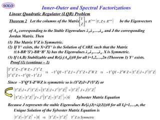 Linear Quadratic Regulator (LQR) Problem
SOLO
Inner-Outer and Spectral Factorizations
Proof (1) (continue – 1)
Since –YT
QT
Y-ZT
WZ is symmetric so is (YT
Z)J+JT
(YT
Z) or
( ) ( )ZYJJZYZWZQYYZWZZYJJZYQYY
JZYQYYZEY
ZYJZWZZEY TTTTTTTTTT
TTTT
TTTTT
+=−−⇒+=−−⇒




−−=
=−
( ) ( ) ( ) ( )[ ] ( ) ( )TTTTTTTTTTT
ZYJJZYZYJJZYZYJJZY +=+=+
Because J represents the stable Eigenvalues Re[λi(J)+λj(J)]≠0 for all I,j=1,…,n, the
Unique Solution of the Sylvester Matrix Equation is
( ) ( )[ ] ( ) ( )[ ] [ ]0=−+−
TTTTTTT
ZYZYJJZYZY Sylvester Matrix Equation
( ) ( ) [ ] ( ) ( ) SymmetricisZYZYZYZYZY TTTTTTT
=⇒=− 0
(1) The Matrix YT
Z is Symmetric.
(2) If Y-1
exists, the X=ZY-1
is the Solution of CARE such that the Matrix
((A-BR-1
ST
)-BR-1
BT
X) has the Eigenvalues λ1,λ2,…,λn. X is Symmetric.
(3) If (A,B) Stabilizable and Re[λi(AH)]≠0 for all i=1,2,…,2n (Theorem 1) Y-1
exists.
Theorem 2 Let the columns of the Matrix be the Eigenvectors
of AH corresponding to the Stable Eigenvalues λ1,λ2,…,λn, and J the corresponding
Jordan Matrix. Then
( )nxnnxn
RZYR
Z
Y
∈∈





,2
 