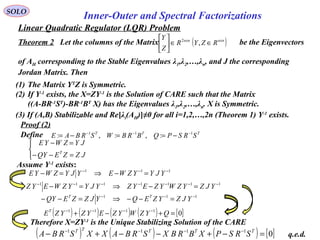 Linear Quadratic Regulator (LQR) Problem
SOLO
Inner-Outer and Spectral Factorizations
Proof (2)



=−−
=−
JZZEQY
JYZWYE
T
111 −−−
=−⇒=− YJYYZWEYJYZWYE
1111111 −−−−−−−
=−⇒=− YJZYZWYZEYZYJYYZWEYZ
111 −−−
=−−⇒=−− YJZYZEQYJZZEQY TT
( ) ( ) ( ) ( ) [ ]01111
=+−+ −−−−
QYZWYZEYZYZET
Define TTT
SRSPQBRBWSRBAE 111
:,:,: −−−
−==−=
Therefore X=ZY-1
is the Unique Stabilizing Solution of the CARE
( ) ( ) ( ) [ ]01111
=−+−−+− −−−− TTTTT
SRSPXBRBXSRBAXXSRBA q.e.d.
(1) The Matrix YT
Z is Symmetric.
(2) If Y-1
exists, the X=ZY-1
is the Solution of CARE such that the Matrix
((A-BR-1
ST
)-BR-1
BT
X) has the Eigenvalues λ1,λ2,…,λn. X is Symmetric.
(3) If (A,B) Stabilizable and Re[λi(AH)]≠0 for all i=1,2,…,2n (Theorem 1) Y-1
exists.
Theorem 2 Let the columns of the Matrix be the Eigenvectors
of AH corresponding to the Stable Eigenvalues λ1,λ2,…,λn, and J the corresponding
Jordan Matrix. Then
( )nxnnxn
RZYR
Z
Y
∈∈





,2
Assume Y-1
exists:
 