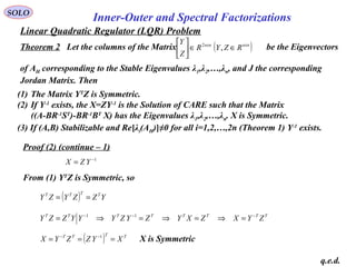 Linear Quadratic Regulator (LQR) Problem
SOLO
Inner-Outer and Spectral Factorizations
Proof (2) (continue – 1)
q.e.d.
From (1) YT
Z is Symmetric, so
( ) YZZYZY TTTT
==
TTTTTTTT
ZYXZXYZYZYYYZZY −−−
=⇒=⇒=⇒= 11
1−
= YZX
( ) TTTT
XYZZYX === −− 1
X is Symmetric
(1) The Matrix YT
Z is Symmetric.
(2) If Y-1
exists, the X=ZY-1
is the Solution of CARE such that the Matrix
((A-BR-1
ST
)-BR-1
BT
X) has the Eigenvalues λ1,λ2,…,λn. X is Symmetric.
(3) If (A,B) Stabilizable and Re[λi(AH)]≠0 for all i=1,2,…,2n (Theorem 1) Y-1
exists.
Theorem 2 Let the columns of the Matrix be the Eigenvectors
of AH corresponding to the Stable Eigenvalues λ1,λ2,…,λn, and J the corresponding
Jordan Matrix. Then
( )nxnnxn
RZYR
Z
Y
∈∈





,2
 