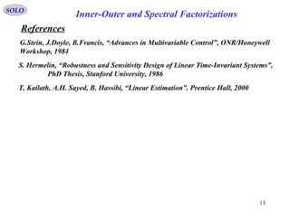 References
SOLO
13
S. Hermelin, “Robustness and Sensitivity Design of Linear Time-Invariant Systems”,
PhD Thesis, Stanford University, 1986
G.Stein, J.Doyle, B.Francis, “Advances in Multivariable Control”, ONR/Honeywell
Workshop, 1984
Inner-Outer and Spectral Factorizations
T. Kailath, A.H. Sayed, B. Hassibi, “Linear Estimation”. Prentice Hall, 2000
 