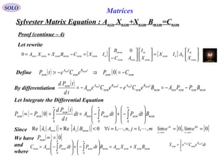 Sylvester Matrix Equation : Anxn Xnxm+Xnxm Bmxm=Cnxm
SOLO
Matrices
Since ( )[ ] ( )[ ] [ ] [ ]0lim,0lim,,1,,,10ReRe ====∀<+
∞→∞→
tB
t
tA
t
mxmjnxni eemjniBA λλ
Proof (continue – 4)
Let rewrite
[ ] [ ] 





=











−
=−+=
nxm
m
Snnxm
nxm
m
nxnnxm
mxm
nnxmnxmmxmnxmnxmnxn
X
I
AIX
X
I
AC
B
IXCBXXA
0
0
( ) ( ) nxmnxm
tB
nxm
tA
nxm CPeCetP mxmnxn
−=⇒−= 0:Define
By differentiation
( )
mxmnxmnxmnxnmxm
tB
nxm
tAtB
nxm
tA
nxn
nxm
BPPABeCeeCeA
td
tPd mxmnxnmxmnxn
−−=−−=
Let Integrate the Differential Equation
( ) ( ) ( )
mxmnxmnxmnxn
nxm
nxmnxm BdtPdtPAdt
td
tPd
PP 







−+







−==−∞ ∫∫∫
∞∞∞
000
0
We have
and
where
∫
∞
=
0
dteCeX tB
nxm
tA
nxm
mxmnxn
( ) [ ]0=∞nxmP
mxmnxmnxmnxnmxmnxmnxmnxnnxm BXXABdtPdtPAC +=







−+







−= ∫∫
∞∞
00
 