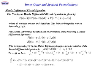 Matrix Differential Riccati Equation
SOLO
Inner-Outer and Spectral Factorizations
( ) ( ) ( ) ( ) ( ) ( ) ( ) ( ) ( )tDtXtCtXtBtXtXtAtX +++=
where all matrices are nxn and A (t),B (t), C(t), D(t) are integrable over an
interval t0 ≤ t ≤ tf.
This Matrix Differential Equation can be decompose in the following 2 Linear
Differential Equations:
The Nonlinear Matrix Differential Riccati Equation is given by
( ) ( ) ( ) ( ) ( )
( ) ( ) ( ) ( ) ( )tZtAtYtDtZ
tZtCtYtBtY
+=
−−=


If in the interval t0 ≤ t ≤ tf the Matrix Y(t) is nonsingular, then the solution of the
Riccati Differential Equation is ( ) ( ) ( ) 10
1
ttttYtZtX ≤≤= −
To verify we have ( ) ( ) ( ) ( ) ( ) ( ) ( ) ( ) ( )tY
td
tYd
tYtY
td
d
tY
td
d
tZtY
td
tZd
tX
td
d 11111
& −−−−−
−=+=
( ) ( ) ( ) ( ) ( )[ ] ( ) ( ) ( ) ( ) ( ) ( ) ( )[ ] ( )
( ) ( ) ( ) ( ) ( ) ( ) ( ) ( )tXtCtXtBtXtXtAtD
tYtZtCtYtBtYtZtYtZtAtYtDtX
td
d
+++=
−−−+= −−− 111
 