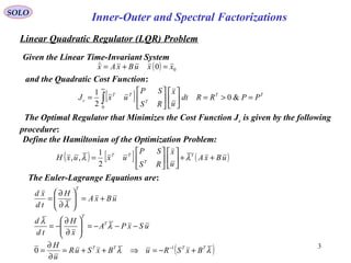 Linear Quadratic Regulator (LQR) Problem
SOLO
Inner-Outer and Spectral Factorizations
3
Given the Linear Time-Invariant System
( ) 00 xxuBxAx =+=
and the Quadratic Cost Function:
[ ] TT
T
TT
c PPRRdt
u
x
RS
SP
uxJ =>=











= ∫
∞
&0
2
1
0
The Optimal Regulator that Minimizes the Cost Function Jc is given by the following
procedure:
Define the Hamiltonian of the Optimization Problem:
( ) [ ] ( )uBxA
u
x
RS
SP
uxuxH T
T
TT
++











= λλ
2
1
,,
The Euler-Lagrange Equations are:
( )λλ
λ
λ
λ
TTTT
T
T
T
BxSRuBxSuR
u
H
uSxPA
x
H
td
d
uBxA
H
td
xd
+−=⇒++=
∂
∂
=
−−−=





∂
∂
−=
+=





∂
∂
=
−1
0
 