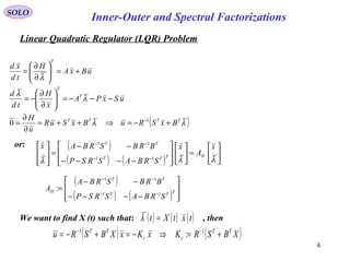 Linear Quadratic Regulator (LQR) Problem
SOLO
Inner-Outer and Spectral Factorizations
4
( )λλ
λ
λ
λ
TTTT
T
T
T
BxSRuBxSuR
u
H
uSxPA
x
H
td
d
uBxA
H
td
xd
+−=⇒++=
∂
∂
=
−−−=





∂
∂
−=
+=





∂
∂
=
−1
0
or: ( )
( ) ( ) 





=













−−−−
−−
=








−−
−−
λλλ
x
A
x
SRBASRSP
BRBSRBAx
HTTT
TT
11
11


( )
( ) ( ) 







−−−−
−−
=
−−
−−
TTT
TT
H
SRBASRSP
BRBSRBA
A
11
11
:
We want to find X (t) such that: , then( ) ( ) ( )txtXt =λ
( ) ( )XBSRKxKxXBSRu TT
cc
TT
+=⇒−=+−= −− 11
:
 