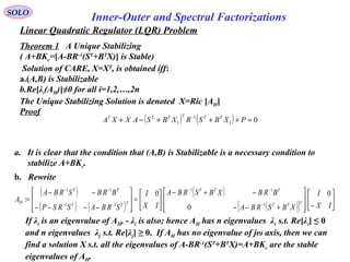 Linear Quadratic Regulator (LQR) Problem
SOLO
Inner-Outer and Spectral Factorizations
Theorem 1 A Unique Stabilizing
( A+BKc=[A-BR-1
(ST
+BT
X)] is Stable)
Solution of CARE, X=XT
, is obtained iff:
a.(A,B) is Stabilizable
b.Re[λi(AH)]≠0 for all i=1,2,…,2n
The Unique Stabilizing Solution is denoted X=Ric [AH]
Proof
a. It is clear that the condition that (A,B) is Stabilizable is a necessary condition to
stabilize A+BKc.
b. Rewrite
( )
( ) ( )
( )
( )[ ] 





−







+−−
−+−






=








−−−−
−−
=
−
−−
−−
−−
IX
I
XBSRBA
BRBXBSRBA
IX
I
SRBASRSP
BRBSRBA
A TTT
TTT
TTT
TT
H
0
0
0
:
1
11
11
11
If λi is an eigenvalue of AH, - λi is also; hence AH has n eigenvalues λi s.t. Re[λi] ≤ 0
and n eigenvalues λj s.t. Re[λj] ≥ 0. If AH has no eigenvalue of jω axis, then we can
find a solution X s.t. all the eigenvalues of A-BR-1
(ST
+BT
X)=A+BKc are the stable
eigenvalues of AH.
( ) ( ) 01
1
1 =+++−+ −
PXBSRXBSAXXA TTTTTT
 