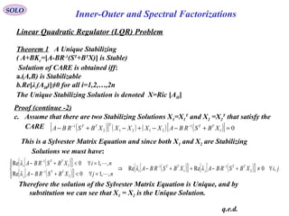 Linear Quadratic Regulator (LQR) Problem
SOLO
Inner-Outer and Spectral Factorizations
Theorem 1 A Unique Stabilizing
( A+BKc=[A-BR-1
(ST
+BT
X)] is Stable)
Solution of CARE is obtained iff:
a.(A,B) is Stabilizable
b.Re[λi(AH)]≠0 for all i=1,2,…,2n
The Unique Stabilizing Solution is denoted X=Ric [AH]
Proof (continue -2)
c. Assume that there are two Stabilizing Solutions X1=X1
T
and X2 =X2
T
that satisfy the
CARE
This is a Sylvester Matrix Equation and since both X1 and X2 are Stabilizing
Solutions we must have:
( )[ ] ( ) ( ) ( )[ ] 01
1
21212
1
=+−−+−+− −−
XBSRBAXXXXXBSRBA TTTTT
( )[ ]{ }
( )[ ]{ }
( )[ ]{ } ( )[ ]{ } jiXBSRBAXBSRBA
njXBSRBA
niXBSRBA TT
j
TT
iTT
j
TT
i
,0ReRe
,,10Re
,,10Re
2
1
1
1
2
1
1
1
∀≠+−++−⇒




=∀<+−
=∀<+− −−
−
−
λλ
λ
λ


Therefore the solution of the Sylvester Matrix Equation is Unique, and by
substitution we can see that X1 = X2 is the Unique Solution.
q.e.d.
 
