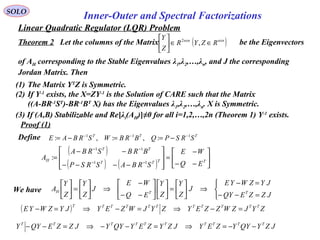 Linear Quadratic Regulator (LQR) Problem
SOLO
Inner-Outer and Spectral Factorizations
Proof (1)
(1) The Matrix YT
Z is Symmetric.
(2) If Y-1
exists, the X=ZY-1
is the Solution of CARE such that the Matrix
((A-BR-1
ST
)-BR-1
BT
X) has the Eigenvalues λ1,λ2,…,λn. X is Symmetric.
(3) If (A,B) Stabilizable and Re[λi(AH)]≠0 for all i=1,2,…,2n (Theorem 1) Y-1
exists.
Theorem 2 Let the columns of the Matrix be the Eigenvectors
of AH corresponding to the Stable Eigenvalues λ1,λ2,…,λn, and J the corresponding
Jordan Matrix. Then
( )nxnnxn
RZYR
Z
Y
∈∈





,2
Define TTT
SRSPQBRBWSRBAE 111
:,:,: −−−
−==−=
( )
( ) ( ) 





−−
−
=








−−−−
−−
=
−−
−−
TTTT
TT
H
EQ
WE
SRBASRSP
BRBSRBA
A
11
11
:



=−−
=−
⇒





=











−−
−
⇒





=





JZZEQY
JYZWYE
J
Z
Y
Z
Y
EQ
WE
J
Z
Y
Z
Y
A TTHWe have
( ) ZYJZWZZEYZYJWZEYJYZWYE TTTTTTTTTTT
=−⇒=−⇒=−
JZYQYYZEYJZYZEYQYYJZZEQYY TTTTTTTTTT
−−=⇒=−−⇒=−−
 