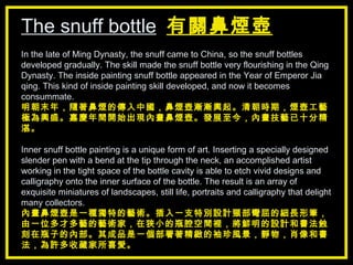 The snuff bottle   有關鼻煙壺 In the late of Ming Dynasty, the snuff came to China, so the snuff bottles developed gradually. The skill made the snuff bottle very flourishing in the Qing Dynasty. The inside painting snuff bottle appeared in the Year of Emperor Jia qing. This kind of inside painting skill developed, and now it becomes consummate.   明朝末年，隨著鼻煙的傳入中國，鼻煙壺漸漸興起。清朝時期，煙壺工藝極為興盛。嘉慶年間開始出現內畫鼻煙壺。發展至今，內畫技藝已十分精湛。 Inner snuff bottle painting is a unique form of art. Inserting a specially designed slender pen with a bend at the tip through the neck, an accomplished artist working in the tight space of the bottle cavity is able to etch vivid designs and calligraphy onto the inner surface of the bottle. The result is an array of exquisite miniatures of landscapes, still life, portraits and calligraphy that delight many collectors. 內畫鼻煙壺是一種獨特的藝術。插入一支特別設計頸部彎屈的細長形筆，由一位多才多藝的藝術家，在狹小的瓶腔空間裡，將鮮明的設計和書法蝕刻在瓶子的內部。其成品是一個部署著精緻的袖珍風景，靜物，肖像和書法，為許多收藏家所喜愛。 