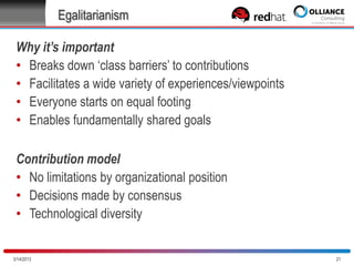 Egalitarianism
Why it’s important
• Breaks down „class barriers‟ to contributions
• Facilitates a wide variety of experiences/viewpoints
• Everyone starts on equal footing
• Enables fundamentally shared goals
Contribution model
• No limitations by organizational position
• Decisions made by consensus
• Technological diversity

10/28/2013

21

 
