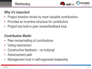 Meritocracy
Why it’s important
• Project direction driven by most valuable contributions
• Provides an incentive structure for contributors
• Project has built-in peer review/feedback loop
Contribution Model
• Peer review/vetting of contributions
• Voting mechanism
• Constructive feedback – no bullying!
• Advancement path
• Management trust in self-organized leadership
10/28/2013

23

 