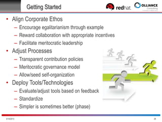 Getting Started
• Align Corporate Ethos
– Encourage egalitarianism through example
– Reward collaboration with appropriate incentives
– Facilitate meritocratic leadership

• Adjust Processes
– Transparent contribution policies
– Meritocratic governance model
– Allow/seed self-organization

• Deploy Tools/Technologies
– Evaluate/adjust tools based on feedback
– Standardize
– Simpler is sometimes better (phase)
10/28/2013

29

 