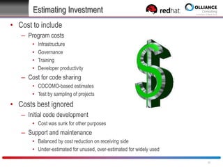 Estimating Investment
• Cost to include
– Program costs
•
•
•
•

Infrastructure
Governance
Training
Developer productivity

– Cost for code sharing
• COCOMO-based estimates
• Test by sampling of projects

• Costs best ignored
– Initial code development
• Cost was sunk for other purposes

– Support and maintenance
• Balanced by cost reduction on receiving side
• Under-estimated for unused, over-estimated for widely used
30

 