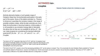 ACTINIDES ion-
couples
The trend in the A4+/A3+ couple is one of the decreasing stabilities of A4+ as the series is crossed. Thus +4 is practically the only Oxidation State available for Thorium
and perfectly stable for Protactinium, Uranium and Neptunium. Am(IV) and Cm(IV) are found in solution only as fluoride complexes. The drop in A4+/A3+ at Bk97 is
presumably a reflection of its stable half-filled electronic configuration i.e. [Rn]5f7.
nAn+ → nAn+1 + e
E0
nAn+1/nAn+ ; 𝚫G0 = -nFE0
Actinide elements display a much greater range of
Oxidation State than the lanthanides particularly in the early
part of the series. Some of the lighter actinides i.e., Thorium
to Americium resembles the transition metals in the range of
possible oxidation states, while the later actinides are more
likely the lanthanides in favoring trivalency. Unfortunately, it
is not possible to use ionization energy data to rationalize
the above fact as they are not available for all the nAn+. We
can make progress by considering the standard electrode
potential (E0) for the: A4+ + e → A3+ and, A3+ + e → A2+ ,
Couples.
The trend in A3+/A2+ potential is like that in A4+/A3+ with the +2-oxidation level
becoming increasingly stable as the series is crossed. Note that discontinuity in the
plot appears one element earlier in the A4+/A3+ data, Cm(III) has the half-filled 5f
shell ([Rn]5f7) and hence the result.
 