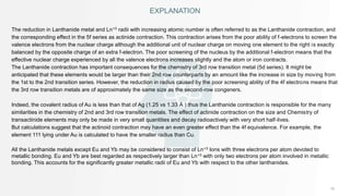 EXPLANATION
The reduction in Lanthanide metal and Ln+3 radii with increasing atomic number is often referred to as the Lanthanide contraction, and
the corresponding effect in the 5f series as actinide contraction. This contraction arises from the poor ability of f-electrons to screen the
valence electrons from the nuclear charge although the additional unit of nuclear charge on moving one element to the right is exactly
balanced by the opposite charge of an extra f-electron. The poor screening of the nucleus by the additional f-electron means that the
effective nuclear charge experienced by all the valence electrons increases slightly and the atom or iron contracts.
The Lanthanide contraction has important consequences for the chemistry of 3rd row transition metal (5d series). It might be
anticipated that these elements would be larger than their 2nd row counterparts by an amount like the increase in size by moving from
the 1st to the 2nd transition series. However, the reduction in radius caused by the poor screening ability of the 4f electrons means that
the 3rd row transition metals are of approximately the same size as the second-row congeners.
Indeed, the covalent radius of Au is less than that of Ag (1.25 vs 1.33 Å ) thus the Lanthanide contraction is responsible for the many
similarities in the chemistry of 2nd and 3rd row transition metals. The effect of actinide contraction on the size and Chemistry of
transactinide elements may only be made in very small quantities and decay radioactively with very short half-lives.
But calculations suggest that the actinoid contraction may have an even greater effect than the 4f equivalence. For example, the
element 111 lying under Au is calculated to have the smaller radius than Cu.
All the Lanthanide metals except Eu and Yb may be considered to consist of Ln+3 Ions with three electrons per atom devoted to
metallic bonding. Eu and Yb are best regarded as respectively larger than Ln+3 with only two electrons per atom involved in metallic
bonding. This accounts for the significantly greater metallic radii of Eu and Yb with respect to the other lanthanides.
 