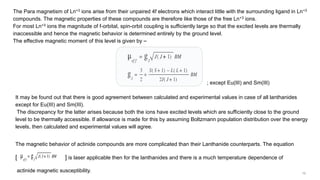 The Para magnetism of Ln+3 ions arise from their unpaired 4f electrons which interact little with the surrounding ligand in Ln+3
compounds. The magnetic properties of these compounds are therefore like those of the free Ln+3 ions.
For most Ln+3 ions the magnitude of f-orbital, spin-orbit coupling is sufficiently large so that the excited levels are thermally
inaccessible and hence the magnetic behavior is determined entirely by the ground level.
The effective magnetic moment of this level is given by ⎯
; except Eu(III) and Sm(III)
It may be found out that there is good agreement between calculated and experimental values in case of all lanthanides
except for Eu(III) and Sm(III).
The discrepancy for the latter arises because both the ions have excited levels which are sufficiently close to the ground
level to be thermally accessible. If allowance is made for this by assuming Boltzmann population distribution over the energy
levels, then calculated and experimental values will agree.
The magnetic behavior of actinide compounds are more complicated than their Lanthanide counterparts. The equation
[ ] is laser applicable then for the lanthanides and there is a much temperature dependence of
actinide magnetic susceptibility.
 
