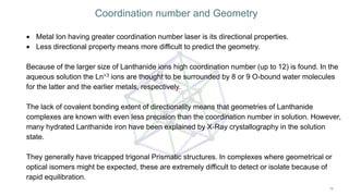  Metal Ion having greater coordination number laser is its directional properties.
 Less directional property means more difficult to predict the geometry.
Because of the larger size of Lanthanide ions high coordination number (up to 12) is found. In the
aqueous solution the Ln+3 ions are thought to be surrounded by 8 or 9 O-bound water molecules
for the latter and the earlier metals, respectively.
The lack of covalent bonding extent of directionality means that geometries of Lanthanide
complexes are known with even less precision than the coordination number in solution. However,
many hydrated Lanthanide iron have been explained by X-Ray crystallography in the solution
state.
They generally have tricapped trigonal Prismatic structures. In complexes where geometrical or
optical isomers might be expected, these are extremely difficult to detect or isolate because of
rapid equilibration.
Coordination number and Geometry
 
