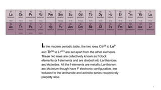 In the modern periodic table, the two rows Ce58 to Lu71
and Th90 to Lr103 are set apart from the other elements.
These two rows are collectively known as f-block
elements or f-elements and are divided into Lanthanides
and Actinides. All the f-elements are metallic Lanthanum
and Actinium though have f0 electronic configuration, are
included in the lanthanide and actinide series respectively
property wise.
 