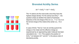 Bronsted Acidity Series
An+4 > AnO2
+2 > An+3 > AnO2
+
The +4 cations are the most acidic since they have the
highest charge density. For the actinyl ions AnO2
+n , the
question arises as whether the extent of hydrolysis
depends on the net charge of the ion (i.e., +1 or +2) or on
the formal charge of the metal at the center (i.e., +5 or
+6).
In case of AnO2
+2 the O2
-2 ions do not fully quench the
charge on the metal and the effective charge as
experienced by an approaching water molecule has been
calculated to be ~ +3.3. This explains the position of
AnO2
+2 ion between An4+ and An3+ in the above order of
decreasing acidity.
 