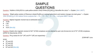 SAMPLE
QUESTIONS
Question: “Addition of NH4SCN to a pale-yellow solution Uranyl nitrate [UO2(NO3)2] intensifies the colour” ---- Explain. [Hint: LMCT]
Question: “Bright yellow solution of Plutonium nitrate [Pu(NO3)4] in strong hydrochloric acid medium changes into dark green.” --- Explain
[Hint: [Pu(NO3)4] in HCl medium forms a polymer like ⎯⎯ Pu ⎯⎯ O ⎯⎯ Pu ⎯⎯ O ⎯⎯ Pu ⎯⎯ and gives MMCT bands]
Question: Highest magnetic moment due to lanthanide ions is ⎯
● 10.65
● 7.94
● 11.4
● 10.61 [Ans (b)]
Question: Explain why magnetic moment of Gd+3 (Z=64) complexes can be obtained by spin only formula but not of Tb+3 (Z=65) complexes.
[UPSC for Geochemist, 2016]
Question: The g-values for Ce+3 (4f1) and Pr+3 (4f2) are respectively ⎯
[CSIR-NET June
2016]
● 3/7 and 2/5
● 5/7 and 4/5
● 6/7 and 3/5
● 6/7 and 4/5 [Ans (d)]
 