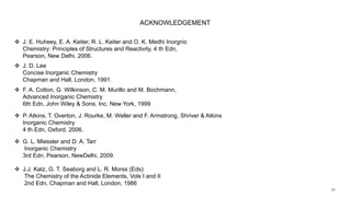 ACKNOWLEDGEMENT
 J. D. Lee
Concise Inorganic Chemistry
Chapman and Hall, London, 1991.
 P. Atkins, T. Overton, J. Rourke, M. Weller and F. Armstrong, Shriver & Atkins
Inorganic Chemistry
4 th Edn, Oxford, 2006.
 F. A. Cotton, G. Wilkinson, C. M. Murillo and M. Bochmann,
Advanced Inorganic Chemistry
6th Edn, John Wiley & Sons, Inc, New York, 1999
 J. E. Huheey, E. A. Keiter, R. L. Keiter and O. K. Medhi Inorgnic
Chemistry: Principles of Structures and Reactivity, 4 th Edn,
Pearson, New Delhi, 2006.
 G. L. Miessler and D. A. Tarr
Inorganic Chemistry
3rd Edn, Pearson, NewDelhi, 2009.
 J.J. Katz, G. T. Seaborg and L. R. Morss (Eds)
The Chemistry of the Actinide Elements, Vols I and II
2nd Edn, Chapman and Hall, London, 1986
 