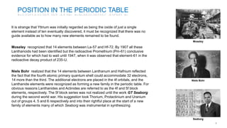 POSITION IN THE PERIODIC TABLE
It is strange that Yttrium was initially regarded as being the oxide of just a single
element instead of ten eventually discovered, it must be recognized that there was no
guide available as to how many new elements remained to be found.
Moseley recognized that 14 elements between La-57 and Hf-72. By 1907 all these
Lanthanoids had been identified but the radioactive Promethium (Pm-61) conclusive
evidence for which had to wait until 1947, when it was observed that element-61 in the
radioactive decay product of 235-U.
Niels Bohr realized that the 14 elements between Lanthanum and Hafnium reflected
the fact that the fourth atomic primary quantum shell could accommodate 32 electrons,
14 more than the third. The additional electrons are placed in the 4f orbitals, and the
Lanthanide elements were recognized as forming a new family in the periodic table. For
obvious reasons Lanthanides and Actinides are referred to as the 4f and 5f block
elements, respectively. The 5f block series was not realized until the work GT Seaborg
during the second world war. His suggestion took Thorium, Protactinium and Uranium
out of groups 4, 5 and 6 respectively and into their rightful place at the start of a new
family of elements many of which Seaborg was instrumental in synthesizing.
Moseley
Niels Bohr
Seaborg
 