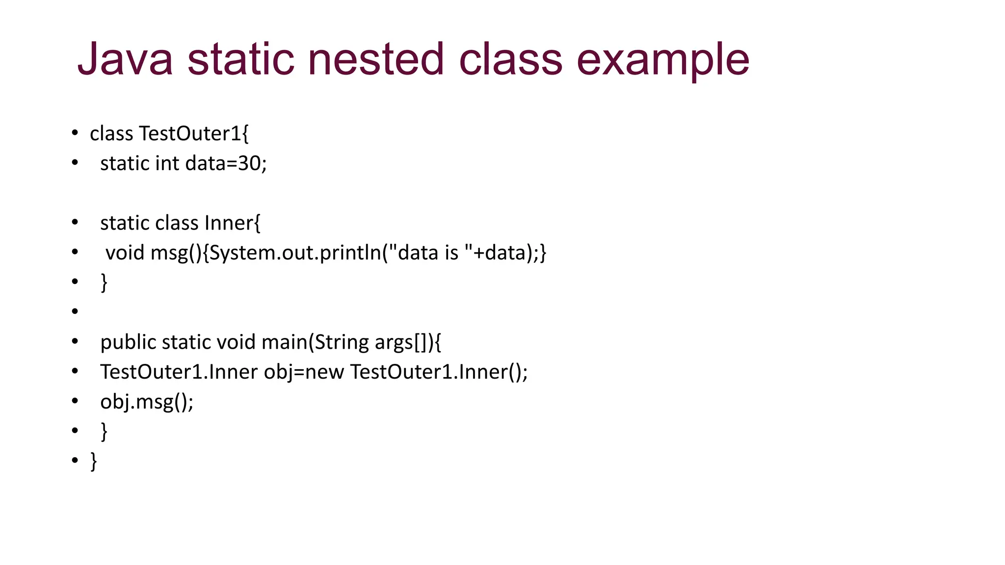 Java static nested class example
• class TestOuter1{
• static int data=30;
• static class Inner{
• void msg(){System.out.println("data is "+data);}
• }
•
• public static void main(String args[]){
• TestOuter1.Inner obj=new TestOuter1.Inner();
• obj.msg();
• }
• }
 