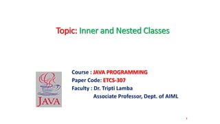 1
Course : JAVA PROGRAMMING
Paper Code: ETCS-307
Faculty : Dr. Tripti Lamba
Associate Professor, Dept. of AIML
Topic: Inner and Nested Classes
 
