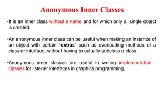 Anonymous Inner Classes
•It is an inner class without a name and for which only a single object
is created.
•An anonymous inner class can be useful when making an instance of
an object with certain “extras” such as overloading methods of a
class or interface, without having to actually subclass a class.
•Anonymous inner classes are useful in writing implementation
classes for listener interfaces in graphics programming.
 